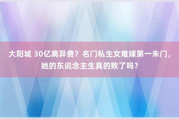 大阳城 30亿离异费？名门私生女难嫁第一朱门，她的东说念主生真的败了吗？