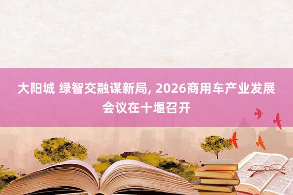 大阳城 绿智交融谋新局， 2026商用车产业发展会议在十堰召开