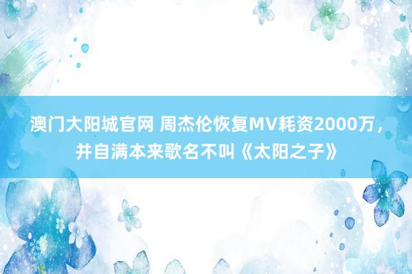 澳门大阳城官网 周杰伦恢复MV耗资2000万，并自满本来歌名不叫《太阳之子》