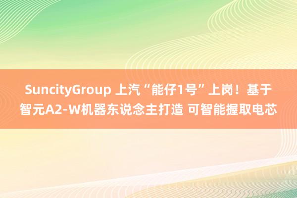 SuncityGroup 上汽“能仔1号”上岗！基于智元A2-W机器东说念主打造 可智能握取电芯