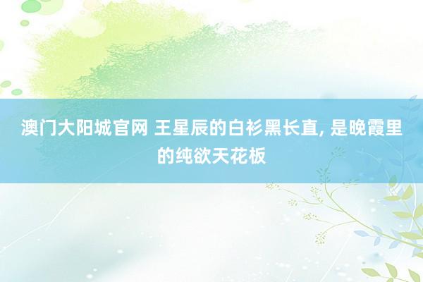 澳门大阳城官网 王星辰的白衫黑长直， 是晚霞里的纯欲天花板