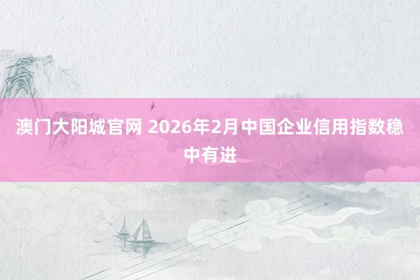 澳门大阳城官网 2026年2月中国企业信用指数稳中有进