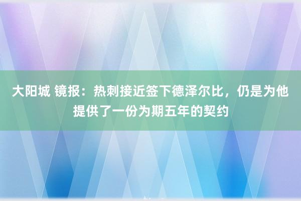 大阳城 镜报：热刺接近签下德泽尔比，仍是为他提供了一份为期五年的契约
