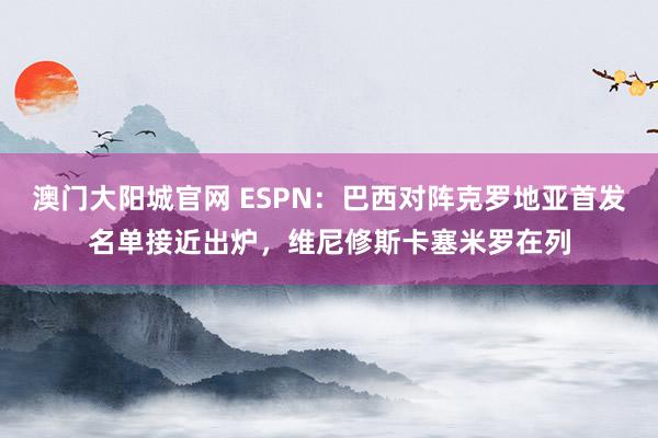 澳门大阳城官网 ESPN：巴西对阵克罗地亚首发名单接近出炉，维尼修斯卡塞米罗在列