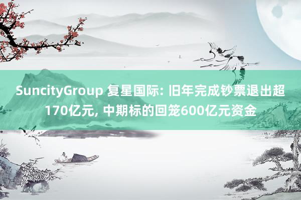 SuncityGroup 复星国际: 旧年完成钞票退出超170亿元， 中期标的回笼600亿元资金