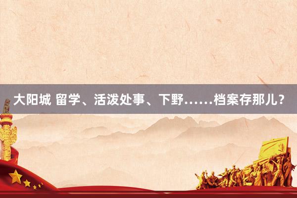 大阳城 留学、活泼处事、下野……档案存那儿？