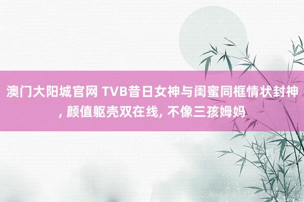 澳门大阳城官网 TVB昔日女神与闺蜜同框情状封神， 颜值躯壳双在线， 不像三孩姆妈
