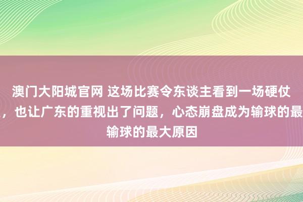 澳门大阳城官网 这场比赛令东谈主看到一场硬仗的热烈，也让广东的重视出了问题，心态崩盘成为输球的最大原因