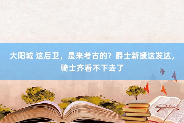 大阳城 这后卫，是来考古的？爵士新援这发达，骑士齐看不下去了