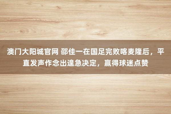 澳门大阳城官网 邵佳一在国足完败喀麦隆后，平直发声作念出遑急决定，赢得球迷点赞