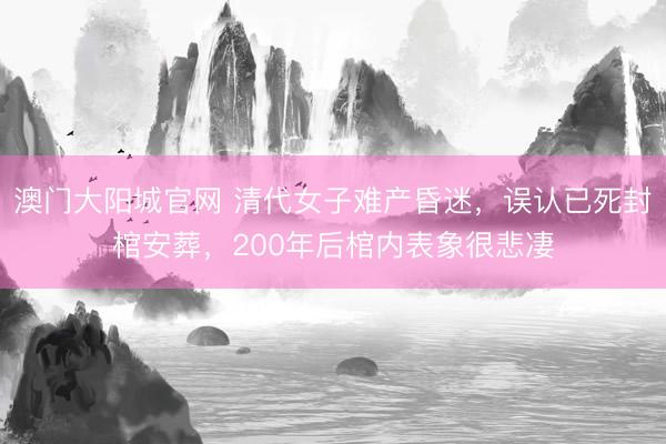 澳门大阳城官网 清代女子难产昏迷，误认已死封棺安葬，200年后棺内表象很悲凄