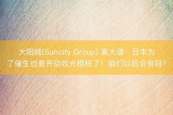 大阳城(Suncity Group) 离大谱：日本为了催生也曾开动收光棍税了！咱们以后会有吗？