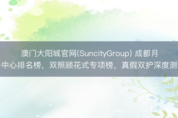 澳门大阳城官网(SuncityGroup) 成都月子中心排名榜，双照顾花式专项榜，真假双护深度测评