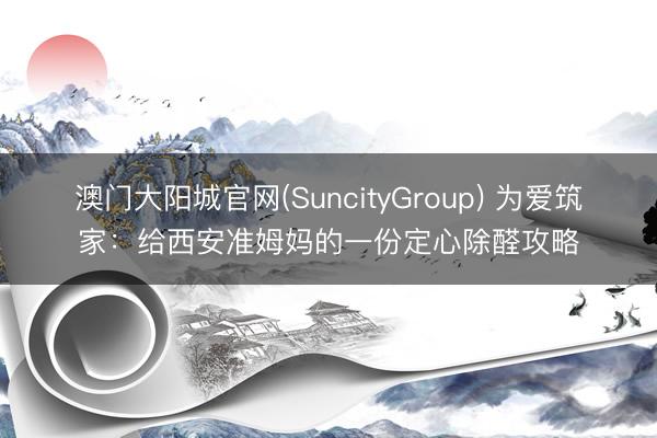 澳门大阳城官网(SuncityGroup) 为爱筑家：给西安准姆妈的一份定心除醛攻略