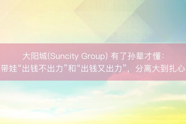 大阳城(Suncity Group) 有了孙辈才懂：带娃“出钱不出力”和“出钱又出力”，分离大到扎心