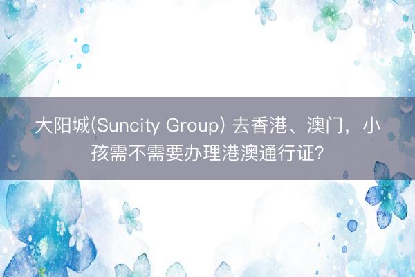 大阳城(Suncity Group) 去香港、澳门，小孩需不需要办理港澳通行证？