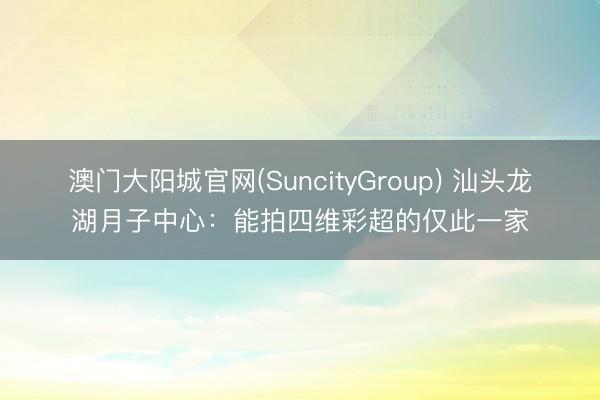 澳门大阳城官网(SuncityGroup) 汕头龙湖月子中心：能拍四维彩超的仅此一家