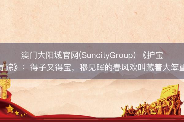 澳门大阳城官网(SuncityGroup) 《护宝寻踪》：得子又得宝，穆见晖的春风欢叫藏着大笨重