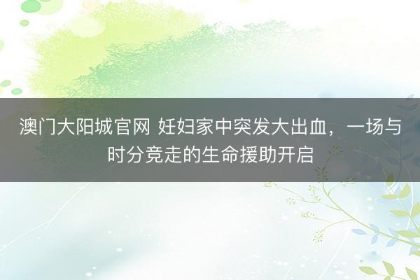 澳门大阳城官网 妊妇家中突发大出血，一场与时分竞走的生命援助开启