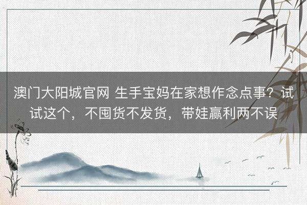 澳门大阳城官网 生手宝妈在家想作念点事？试试这个，不囤货不发货，带娃赢利两不误