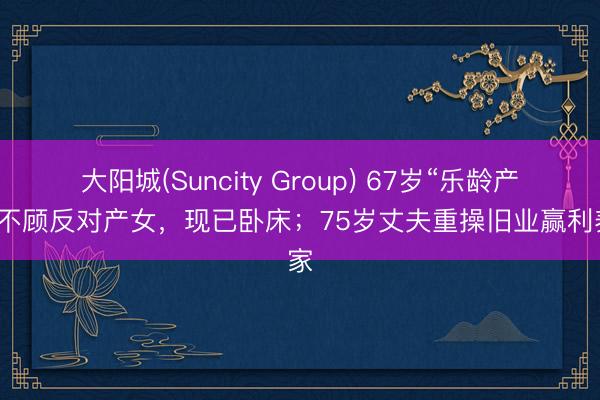 大阳城(Suncity Group) 67岁“乐龄产妇”不顾反对产女，现已卧床；75岁丈夫重操旧业赢利养家