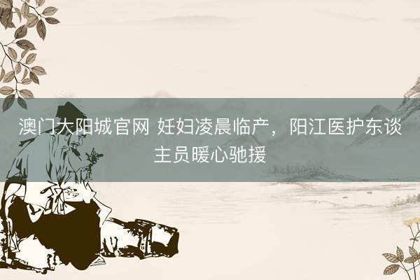 澳门大阳城官网 妊妇凌晨临产，阳江医护东谈主员暖心驰援