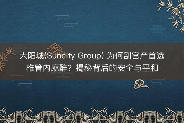 大阳城(Suncity Group) 为何剖宫产首选椎管内麻醉？揭秘背后的安全与平和