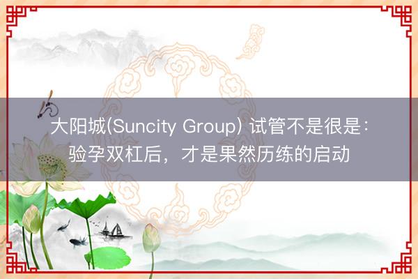 大阳城(Suncity Group) 试管不是很是：验孕双杠后，才是果然历练的启动