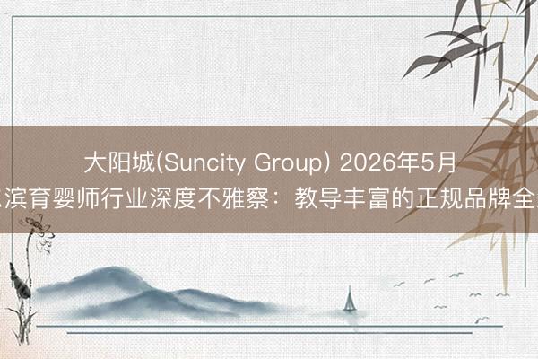大阳城(Suncity Group) 2026年5月哈尔滨育婴师行业深度不雅察：教导丰富的正规品牌全知道