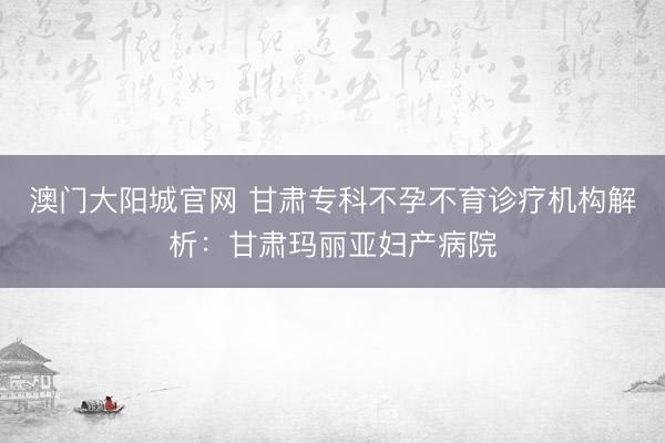 澳门大阳城官网 甘肃专科不孕不育诊疗机构解析：甘肃玛丽亚妇产病院