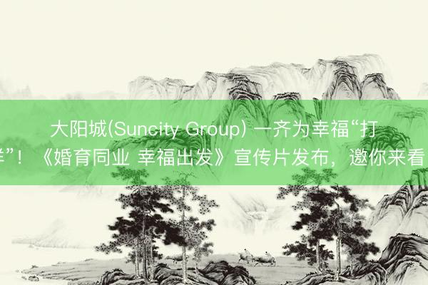大阳城(Suncity Group) 一齐为幸福“打样”！《婚育同业 幸福出发》宣传片发布，邀你来看～