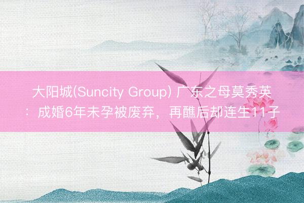 大阳城(Suncity Group) 广东之母莫秀英：成婚6年未孕被废弃，再醮后却连生11子
