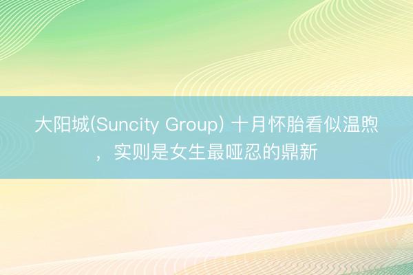 大阳城(Suncity Group) 十月怀胎看似温煦，实则是女生最哑忍的鼎新