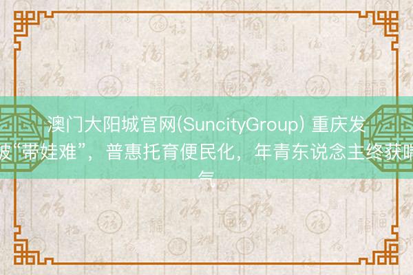 澳门大阳城官网(SuncityGroup) 重庆发力破“带娃难”，普惠托育便民化，年青东说念主终获喘气