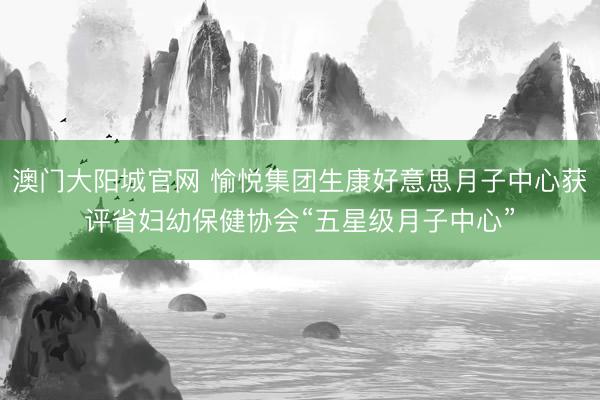 澳门大阳城官网 愉悦集团生康好意思月子中心获评省妇幼保健协会“五星级月子中心”