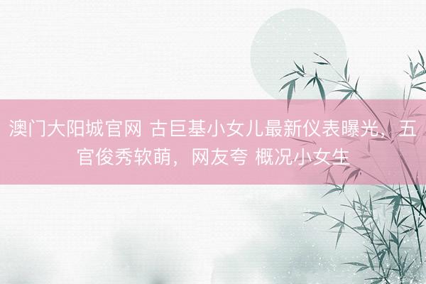 澳门大阳城官网 古巨基小女儿最新仪表曝光，五官俊秀软萌，网友夸 概况小女生