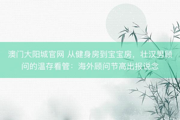 澳门大阳城官网 从健身房到宝宝房，壮汉男顾问的温存看管：海外顾问节高出报说念