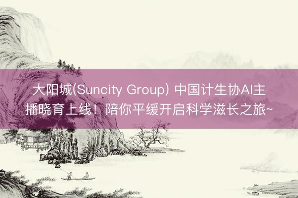 大阳城(Suncity Group) 中国计生协AI主播晓育上线！陪你平缓开启科学滋长之旅~