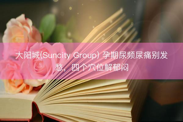 大阳城(Suncity Group) 孕期尿频尿痛别发愁，四个穴位解郁闷