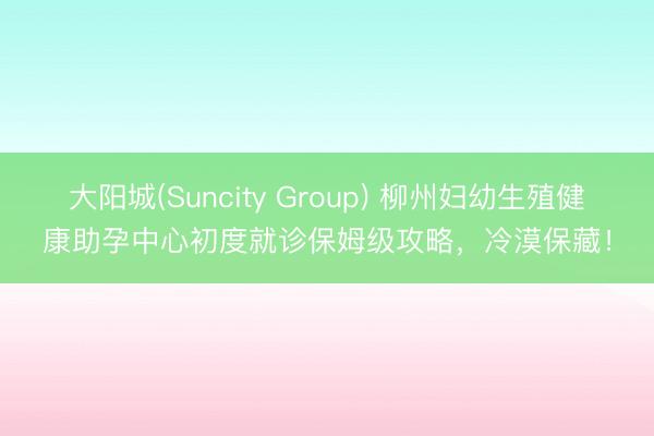 大阳城(Suncity Group) 柳州妇幼生殖健康助孕中心初度就诊保姆级攻略，冷漠保藏！