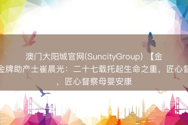 澳门大阳城官网(SuncityGroup) 【金牌助产士】金牌助产士崔晨光：二十七载托起生命之重，匠心督察母婴安康