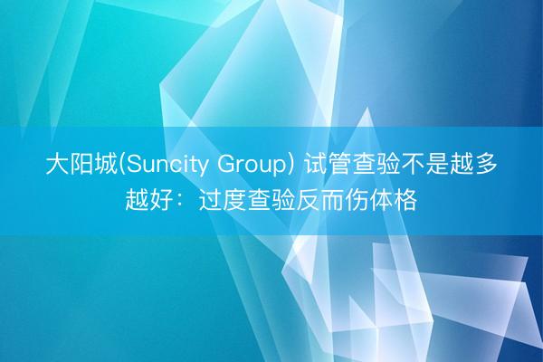 大阳城(Suncity Group) 试管查验不是越多越好：过度查验反而伤体格