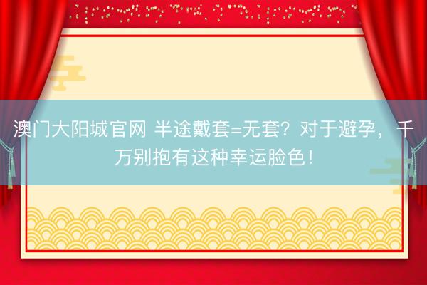 澳门大阳城官网 半途戴套=无套？对于避孕，千万别抱有这种幸运脸色！