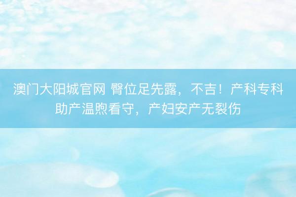 澳门大阳城官网 臀位足先露，不吉！产科专科助产温煦看守，产妇安产无裂伤