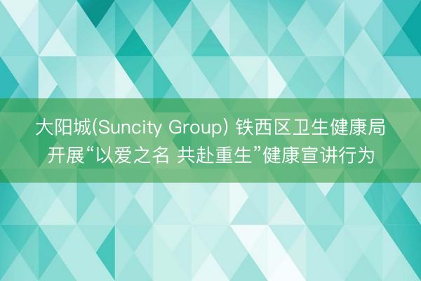 大阳城(Suncity Group) 铁西区卫生健康局开展“以爱之名 共赴重生”健康宣讲行为