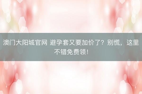 澳门大阳城官网 避孕套又要加价了？别慌，这里不错免费领！