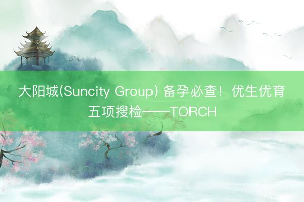 大阳城(Suncity Group) 备孕必查！优生优育五项搜检——TORCH