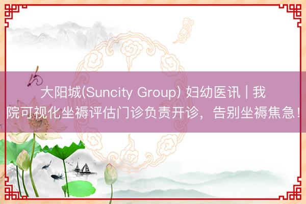 大阳城(Suncity Group) 妇幼医讯 | 我院可视化坐褥评估门诊负责开诊，告别坐褥焦急！