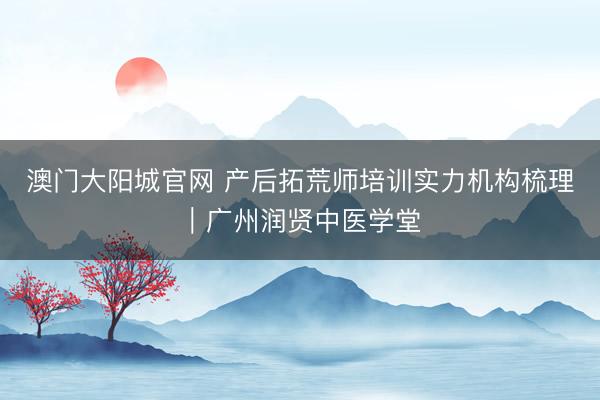 澳门大阳城官网 产后拓荒师培训实力机构梳理｜广州润贤中医学堂