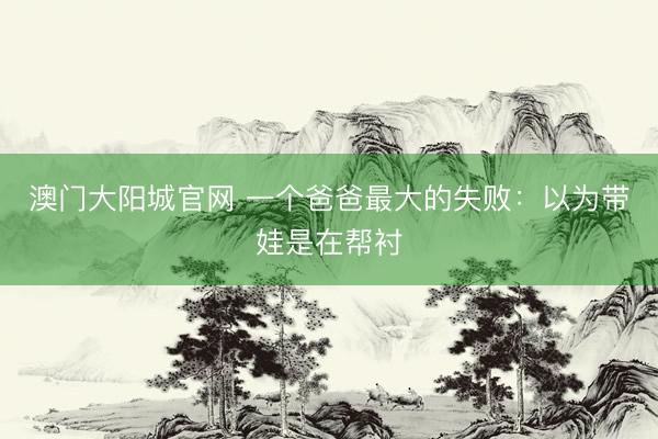 澳门大阳城官网 一个爸爸最大的失败：以为带娃是在帮衬